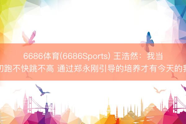 6686体育(6686Sports) 王浩然：我当初跑不快跳不高 通过郑永刚引导的培养才有今天的我