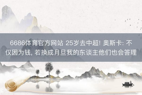 6686体育官方网站 25岁去中超! 奥斯卡: 不仅因为钱， 若换成月旦我的东谈主他们也会答理
