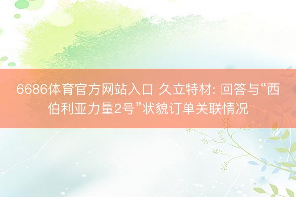 6686体育官方网站入口 久立特材: 回答与“西伯利亚力量2号”状貌订单关联情况