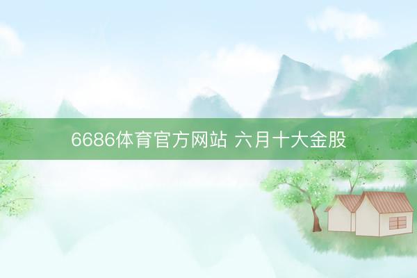 6686体育官方网站 六月十大金股