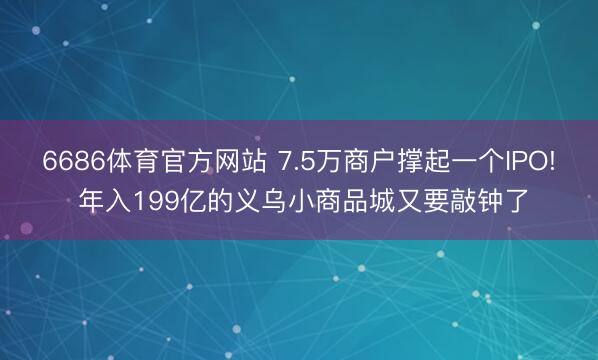 6686体育官方网站 7.5万商户撑起一个IPO! 年入199亿的义乌小商品城又要敲钟了