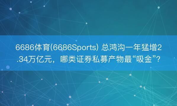 6686体育(6686Sports) 总鸿沟一年猛增2.34万亿元，哪类证券私募产物最“吸金”？