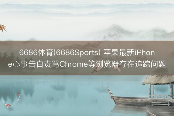 6686体育(6686Sports) 苹果最新iPhone心事告白责骂Chrome等浏览器存在追踪问题