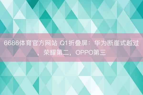 6686体育官方网站 Q1折叠屏：华为断崖式越过，荣耀第二，OPPO第三