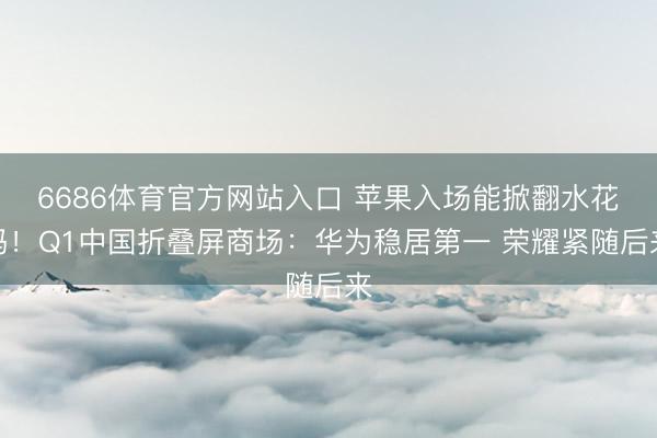 6686体育官方网站入口 苹果入场能掀翻水花吗！Q1中国折叠屏商场：华为稳居第一 荣耀紧随后来