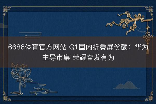 6686体育官方网站 Q1国内折叠屏份额：华为主导市集 荣耀奋发有为