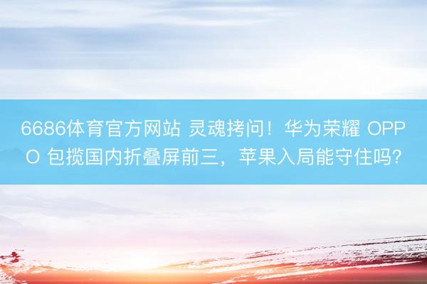 6686体育官方网站 灵魂拷问！华为荣耀 OPPO 包揽国内折叠屏前三，苹果入局能守住吗？
