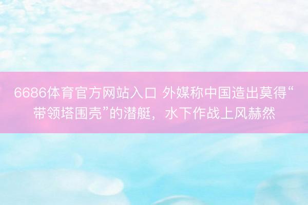 6686体育官方网站入口 外媒称中国造出莫得“带领塔围壳”的潜艇，水下作战上风赫然