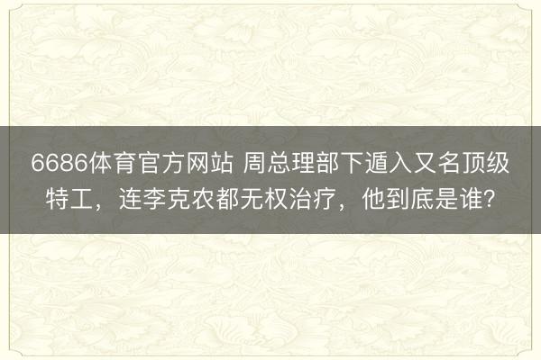 6686体育官方网站 周总理部下遁入又名顶级特工，连李克农都无权治疗，他到底是谁？