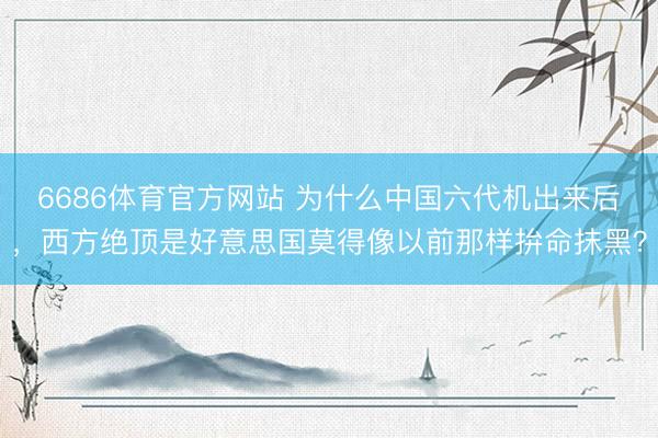 6686体育官方网站 为什么中国六代机出来后，西方绝顶是好意思国莫得像以前那样拚命抹黑？
