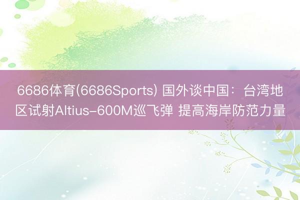 6686体育(6686Sports) 国外谈中国：台湾地区试射Altius-600M巡飞弹 提高海岸防范力量