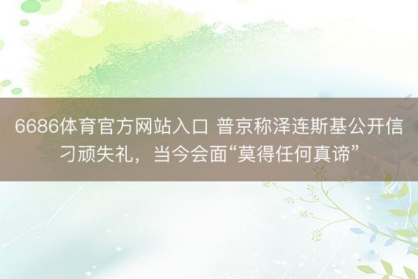 6686体育官方网站入口 普京称泽连斯基公开信刁顽失礼，当今会面“莫得任何真谛”