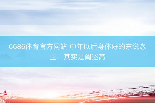 6686体育官方网站 中年以后身体好的东说念主，其实是阐述高