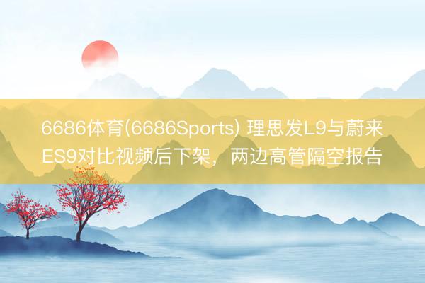 6686体育(6686Sports) 理思发L9与蔚来ES9对比视频后下架，两边高管隔空报告