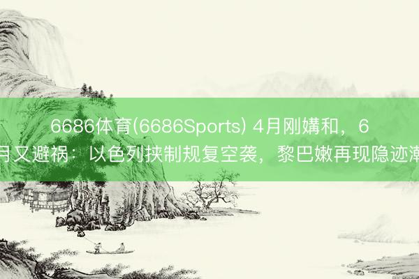 6686体育(6686Sports) 4月刚媾和，6月又避祸：以色列挟制规复空袭，黎巴嫩再现隐迹潮