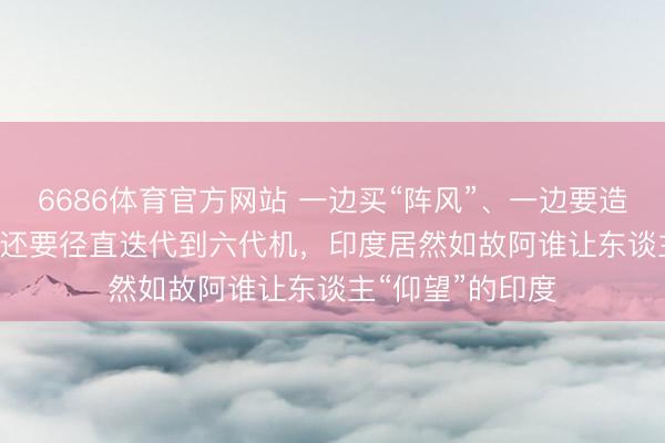 6686体育官方网站 一边买“阵风”、一边要造苏-57,AMCA还要径直迭代到六代机,印度居然如故阿谁让东谈主“仰望”的印度