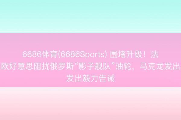 6686体育(6686Sports) 围堵升级！法国舟师大欧好意思阻扰俄罗斯“影子舰队”油轮，马克龙发出毅力告诫