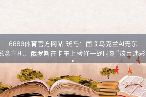 6686体育官方网站 斑马：面临乌克兰AI无东说念主机，俄罗斯在卡车上检修一战时刻“炫目迷彩”