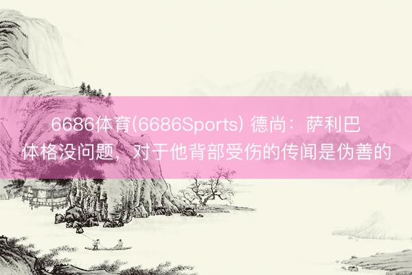 6686体育(6686Sports) 德尚：萨利巴体格没问题，对于他背部受伤的传闻是伪善的
