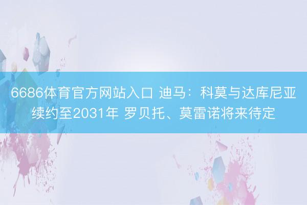 6686体育官方网站入口 迪马:科莫与达库尼亚续约至2031年 罗贝托、莫雷诺将来待定