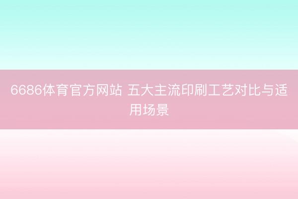 6686体育官方网站 五大主流印刷工艺对比与适用场景