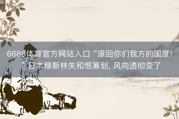 6686体育官方网站入口 “滚回你们我方的国度! ” 日本穆斯林失和恨筹划， 风向透彻变了