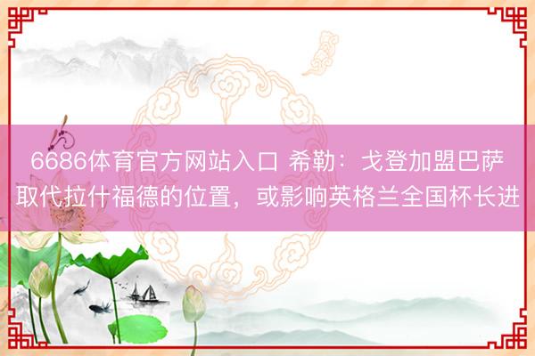 6686体育官方网站入口 希勒：戈登加盟巴萨取代拉什福德的位置，或影响英格兰全国杯长进