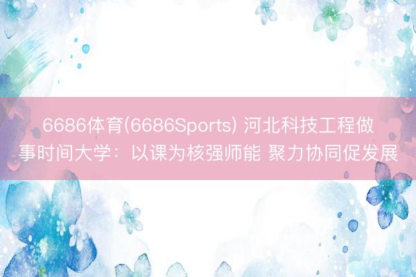 6686体育(6686Sports) 河北科技工程做事时间大学：以课为核强师能 聚力协同促发展
