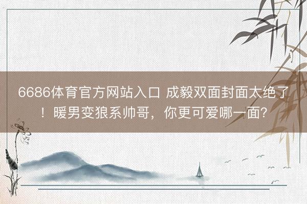 6686体育官方网站入口 成毅双面封面太绝了！暖男变狼系帅哥，你更可爱哪一面？