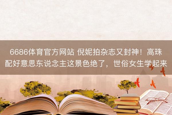 6686体育官方网站 倪妮拍杂志又封神！高珠配好意思东说念主这景色绝了，世俗女生学起来