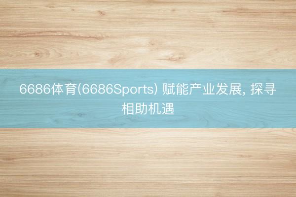 6686体育(6686Sports) 赋能产业发展， 探寻相助机遇