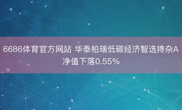 6686体育官方网站 华泰柏瑞低碳经济智选搀杂A净值下落0.55%