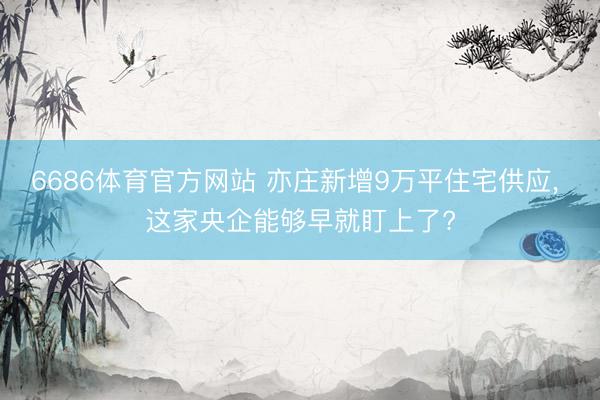 6686体育官方网站 亦庄新增9万平住宅供应, 这家央企能够早就盯上了?