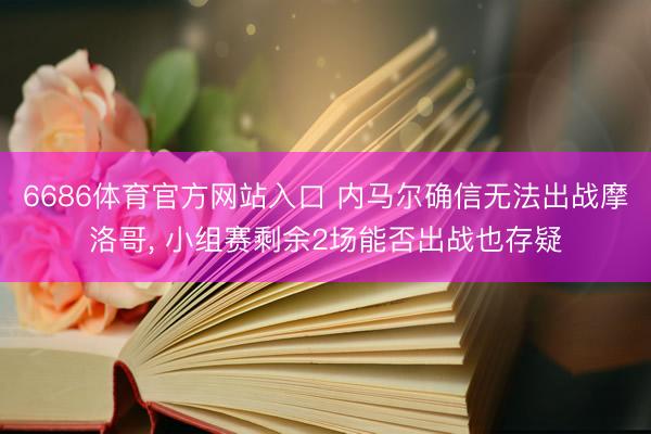 6686体育官方网站入口 内马尔确信无法出战摩洛哥, 小组赛剩余2场能否出战也存疑