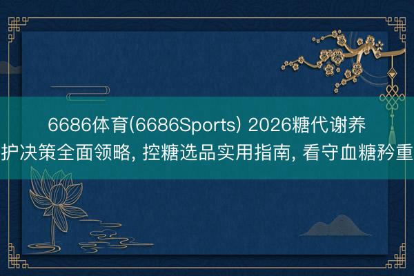 6686体育(6686Sports) 2026糖代谢养护决策全面领略， 控糖选品实用指南， 看守血糖矜重