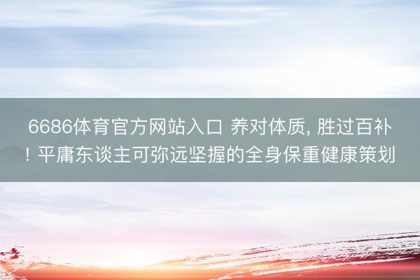 6686体育官方网站入口 养对体质， 胜过百补! 平庸东谈主可弥远坚握的全身保重健康策划