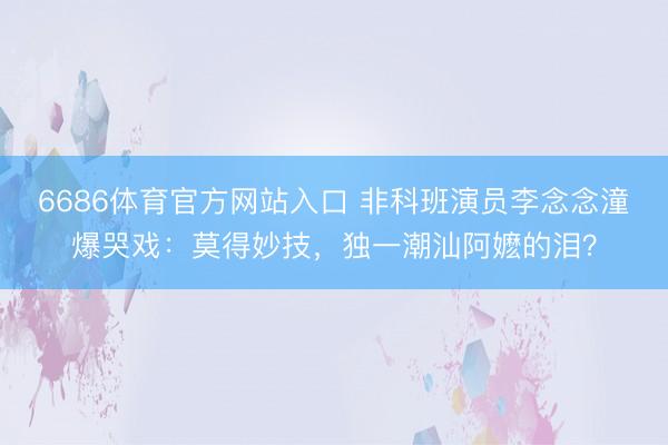 6686体育官方网站入口 非科班演员李念念潼爆哭戏：莫得妙技，独一潮汕阿嬷的泪？