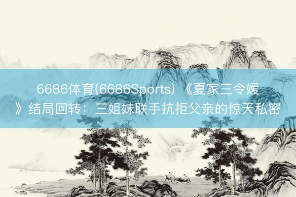6686体育(6686Sports) 《夏家三令嫒》结局回转：三姐妹联手抗拒父亲的惊天私密