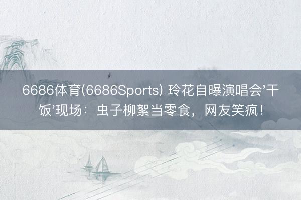 6686体育(6686Sports) 玲花自曝演唱会'干饭'现场：虫子柳絮当零食，网友笑疯！