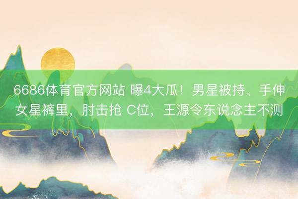 6686体育官方网站 曝4大瓜！男星被持、手伸女星裤里，肘击抢 C位，王源令东说念主不测
