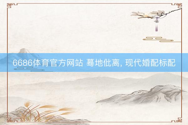 6686体育官方网站 蓦地仳离， 现代婚配标配