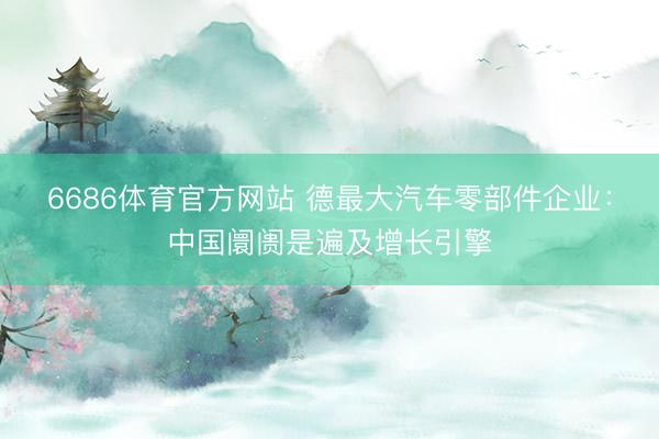6686体育官方网站 德最大汽车零部件企业：中国阛阓是遍及增长引擎