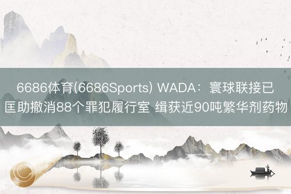 6686体育(6686Sports) WADA：寰球联接已匡助撤消88个罪犯履行室 缉获近90吨繁华剂药物