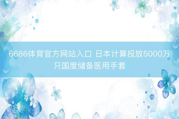 6686体育官方网站入口 日本计算投放5000万只国度储备医用手套