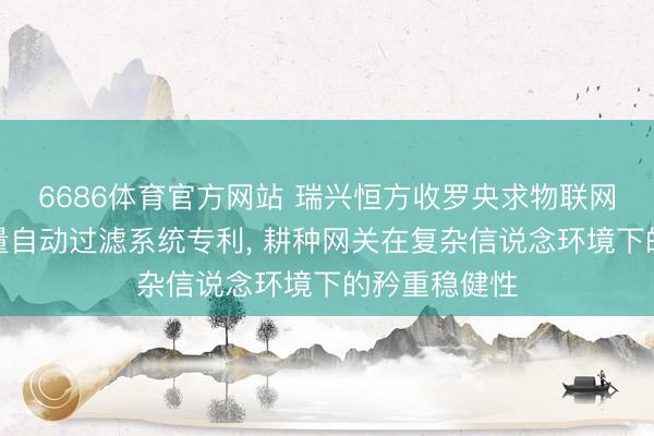 6686体育官方网站 瑞兴恒方收罗央求物联网网关相称流量自动过滤系统专利， 耕种网关在复杂信说念环境下的矜重稳健性