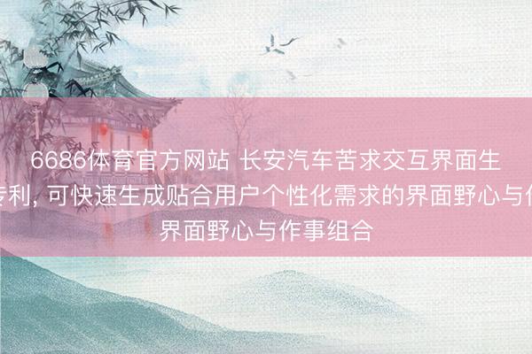 6686体育官方网站 长安汽车苦求交互界面生成智商专利， 可快速生成贴合用户个性化需求的界面野心与作事组合
