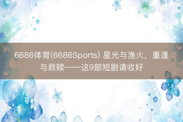 6686体育(6686Sports) 星光与渔火，重逢与救赎——这9部短剧请收好