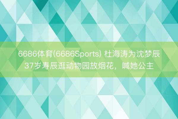 6686体育(6686Sports) 杜海涛为沈梦辰37岁寿辰逛动物园放烟花，喊她公主