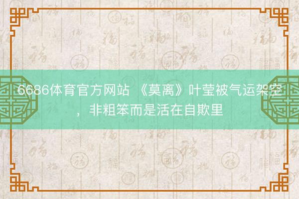 6686体育官方网站 《莫离》叶莹被气运架空，非粗笨而是活在自欺里