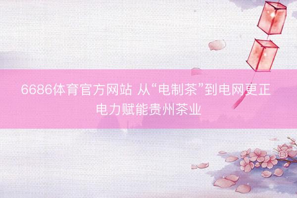 6686体育官方网站 从“电制茶”到电网更正 电力赋能贵州茶业